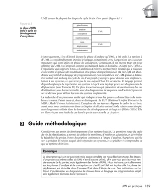 6Chapitre
189UML en pratique
UML couvre la plupart des étapes du cycle de vie d’un projet (ﬁgure 6.1).
Historiquement, c’est d’abord durant la phase d’analyse qu’UML a été utile. La version 2
d’UML a considérablement étendu le langage, notamment avec l’apparition des classeurs
structurés qui sont utiles en phase de conception. Cependant, il est encore trop tôt pour
afﬁrmer qu’UML va s’imposer comme un standard dans ce domaine. D’autre part, l’OMG,
l’organisme qui supporte UML, a l’ambition d’éviter la rupture trop brutale qui a toujours
existé entre les phases de modélisation et la phase d’implémentation (là où UML est aban-
donné au proﬁt d’un langage de programmation). Son objectif est qu’UML puisse, à terme,
être utilisé tout au long du cycle de vie d’un projet, y compris pour donner une implémen-
tation à un système, ce qui n’est pas le cas aujourd’hui. En revanche, le langage permet
depuis longtemps de représenter un système tel qu’il sera déployé grâce aux diagrammes de
déploiement (voir l’annexe D). De plus, les scénarios qui présentent des réalisations des cas
d’utilisation (sous forme textuelle, avec des diagrammes de séquence ou d’activité) peuvent
servir de base pour déﬁnir les tests du système implémenté.
La recherche d’un processus uniﬁé qui s’adapte à tous les projets a donné lieu à de nom-
breux travaux. Parmi ceux-ci, deux se distinguent : le RUP (Rational Uniﬁed Process) et le
MDA (Model Driven Architecture). L’ampleur de ces travaux dépasse le cadre de ce livre,
aussi, nous nous contenterons dans ce chapitre de décrire une méthode relativement simple,
mais largement utilisée dans le domaine du développement de logiciels [Blaha 2005]. Elle
est illustrée par une étude de cas dans la partie exercices de ce chapitre.
(2) Guide méthodologique
Considérons un projet de développement d’un système logiciel. La première étape du cycle
de vie, la planiﬁcation, a permis de déﬁnir le problème, d’établir un calendrier, et de vériﬁer
la faisabilité du projet. Notre description commence à l’étape d’analyse. Rappelons qu’elle
sert à préciser le besoin auquel doit répondre un système, et à spéciﬁer et comprendre ce
que ce système doit faire.
Figure 6.1
La place d’UML
dans le cycle de
développement
d’un système.
Remarque
La description qui suit est succincte mais assez complète car nous décrivons toutes les étapes
d’un processus (même celles où UML n’est d’aucune utilité), aﬁn que vous puissiez vous ren-
dre compte de la portée, mais également des limites d’UML. Nous insistons particulièrement
sur les phases d’analyse et de conception car c’est là où UML est le plus utile. La phase de
déploiement est abordée dans l’annexe D et dans l’étude de cas. Des indications sur la
façon d’implémenter un diagramme de classes dans un langage de programmation objet
sont également données dans l’annexe E.
planification
analyse
conception
implémentation
tests
déploiement
maintenance
UML
UML
UML2 Livre Page 189 Vendredi, 14. d cembre 2007 7:24 07
 
