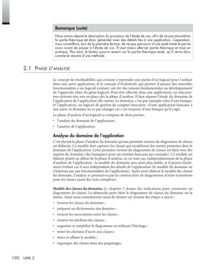 190 UML 2
2.1 PHASE D’ANALYSE
Le concept de réutilisabilité, qui consiste à reprendre une partie d’un logiciel pour l’utiliser
dans une autre application, et le concept d’évolutivité, qui permet d’ajouter des nouvelles
fonctionnalités à un logiciel existant, ont été des raisons fondamentales au développement
de l’approche objet du génie logiciel. Pour être effectifs dans une application, ces mécanis-
mes doivent être mis en place dès la phase d’analyse. Il faut séparer l’étude du domaine de
l’application de l’application elle-même. Le domaine, c’est par exemple celui d’une banque,
et l’application, un logiciel de gestion de comptes bancaires : d’une application bancaire à
une autre, le domaine ne va pas changer car c’est toujours d’une banque qu’il s’agit.
La phase d’analyse d’un logiciel se compose de deux parties :
• l’analyse du domaine de l’application ;
• l’analyse de l’application.
Analyse du domaine de l’application
C’est durant la phase d’analyse du domaine qu’une première version du diagramme de classes
est élaborée. Ce modèle doit capturer les classes qui modélisent des entités présentes dans le
domaine de l’application. Cette première version du diagramme de classes est bâtie avec des
experts du domaine (des banquiers pour un système bancaire par exemple). Ce modèle est
élaboré plutôt au début de la phase d’analyse, et, en tout cas, indépendamment de la phase
d’analyse de l’application : le modèle du domaine sera ainsi plus stable, et il pourra facile-
ment évoluer car il sera indépendant des détails de l’application (le modèle du domaine ne
s’intéresse pas aux fonctionnalités de l’application). Après avoir élaboré le modèle des classes
du domaine, l’analyse se poursuivra par la construction de diagrammes d’états-transitions
pour les classes ayant des états complexes.
Modèle des classes du domaine. Le chapitre 2 donne des indications pour construire un
diagramme de classes. La démarche pour bâtir le diagramme de classes du domaine est la
même. Aussi nous contenterons-nous de donner un résumé des étapes à suivre :
• trouver les classes du domaine ;
• préparer un dictionnaire des données ;
• trouver les associations entre les classes ;
• trouver les attributs des classes ;
• organiser et simpliﬁer le diagramme en utilisant l’héritage ;
• tester les chemins d’accès aux classes ;
• itérer et afﬁner le modèle ;
• regrouper des classes dans des paquetages.
Nous avons séparé la description du processus de l’étude de cas, aﬁn de ne pas encombrer
la partie théorique (et donc générale) avec des détails liés à une application. Cependant,
nous conseillons, lors de la première lecture, de ne pas parcourir d’une seule traite la partie
cours avant de passer à l’étude de cas. Il vaut mieux alterner partie théorique et mise en
pratique. Plus tard, le lecteur pourra revenir sur la partie théorique seule, qu’il verra alors
comme le résumé d’une méthode.
Remarque (suite)
UML2 Livre Page 190 Vendredi, 14. d cembre 2007 7:24 07
 