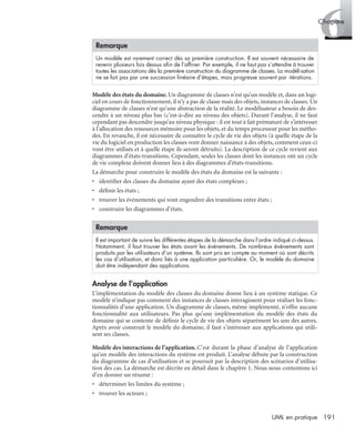 6Chapitre
191UML en pratique
Modèle des états du domaine. Un diagramme de classes n’est qu’un modèle et, dans un logi-
ciel en cours de fonctionnement, il n’y a pas de classe mais des objets, instances de classes. Un
diagramme de classes n’est qu’une abstraction de la réalité. Le modélisateur a besoin de des-
cendre à un niveau plus bas (c’est-à-dire au niveau des objets). Durant l’analyse, il ne faut
cependant pas descendre jusqu’au niveau physique : il est tout à fait prématuré de s’intéresser
à l’allocation des ressources mémoire pour les objets, et du temps processeur pour les métho-
des. En revanche, il est nécessaire de connaître le cycle de vie des objets (à quelle étape de la
vie du logiciel en production les classes vont donner naissance à des objets, comment ceux-ci
vont être utilisés et à quelle étape ils seront détruits). La description de ce cycle revient aux
diagrammes d’états-transitions. Cependant, seules les classes dont les instances ont un cycle
de vie complexe doivent donner lieu à des diagrammes d’états-transitions.
La démarche pour construire le modèle des états du domaine est la suivante :
• identiﬁer des classes du domaine ayant des états complexes ;
• déﬁnir les états ;
• trouver les événements qui vont engendrer des transitions entre états ;
• construire les diagrammes d’états.
Analyse de l’application
L’implémentation du modèle des classes du domaine donne lieu à un système statique. Ce
modèle n’indique pas comment des instances de classes interagissent pour réaliser les fonc-
tionnalités d’une application. Un diagramme de classes, même implémenté, n’offre aucune
fonctionnalité aux utilisateurs. Pas plus qu’une implémentation du modèle des états du
domaine qui se contente de déﬁnir le cycle de vie des objets séparément les uns des autres.
Après avoir construit le modèle du domaine, il faut s’intéresser aux applications qui utili-
sent ses classes.
Modèle des interactions de l’application. C’est durant la phase d’analyse de l’application
qu’un modèle des interactions du système est produit. L’analyse débute par la construction
du diagramme de cas d’utilisation et se poursuit par la description des scénarios d’utilisa-
tion des cas. La démarche est décrite en détail dans le chapitre 1. Nous nous contentons ici
d’en donner un résumé :
• déterminer les limites du système ;
• trouver les acteurs ;
Remarque
Un modèle est rarement correct dès sa première construction. Il est souvent nécessaire de
revenir plusieurs fois dessus aﬁn de l’afﬁner. Par exemple, il ne faut pas s’attendre à trouver
toutes les associations dès la première construction du diagramme de classes. La modélisation
ne se fait pas par une succession linéaire d’étapes, mais progresse souvent par itérations.
Remarque
Il est important de suivre les différentes étapes de la démarche dans l’ordre indiqué ci-dessus.
Notamment, il faut trouver les états avant les événements. De nombreux événements sont
produits par les utilisateurs d’un système. Ils sont pris en compte au moment où sont décrits
les cas d’utilisation, et donc liés à une application particulière. Or, le modèle du domaine
doit être indépendant des applications.
UML2 Livre Page 191 Vendredi, 14. d cembre 2007 7:24 07
 