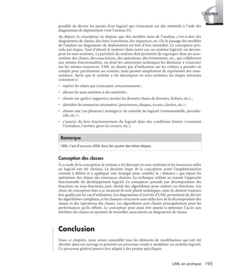 6Chapitre
195UML en pratique
possible de décrire les parties d’un logiciel qui s’exécutent sur des matériels à l’aide des
diagrammes de déploiement (voir l’annexe D).
Au départ, le concepteur ne dispose que des modèles issus de l’analyse, c’est-à-dire des
diagrammes de classes, des états-transitions, des séquences, etc. Or, le passage des modèles
de l’analyse au diagramme de déploiement est loin d’être immédiat. Le concepteur pro-
cède par étapes. Tout d’abord, le système (dans notre cas, un système logiciel) est décom-
posé en sous-systèmes. La partition du système doit permettre de regrouper dans un sous-
système des classes, des associations, des opérations, des événements, etc., qui collaborent
aux mêmes fonctionnalités, ou dont les contraintes techniques les destinent à s’exécuter
sur les mêmes ressources. UML ne donne pas d’indication sur les critères à prendre en
compte pour partitionner un système, mais permet simplement de représenter des sous-
systèmes. Après que le système a été décomposé en sous-systèmes, les étapes suivantes
consistent à :
• repérer les objets qui s’exécutent concurremment ;
• allouer les sous-systèmes à des matériels ;
• choisir sur quel(s) support(s) stocker les données (bases de données, ﬁchiers, etc.) ;
• identiﬁer les ressources nécessaires (processeurs, disques, écrans, claviers, etc.) ;
• choisir une (ou plusieurs) stratégie(s) de contrôle du logiciel (événementielle, procédu-
rale, etc.) ;
• s’assurer du bon fonctionnement du logiciel dans des conditions limites (comment
l’initialiser, l’arrêter, gérer les erreurs, etc.).
Conception des classes
À ce stade de la conception, le système a été découpé en sous-systèmes et les ressources utiles
au logiciel ont été choisies. La dernière étape de la conception avant l’implémentation
consiste à déﬁnir et à appliquer une stratégie pour combler la « distance » qui sépare les
opérations des classes des ressources choisies. La technique utilisée ici rejoint l’approche
fonctionnelle du développement logiciel. Le concepteur procède par décomposition des
fonctions en sous-fonctions, puis choisit des algorithmes pour réaliser ces fonctions. Les
choix de conception faits à ce moment-là sont plutôt techniques, mais ils doivent toujours
être guidés par les cas d’utilisation. Les diagrammes d’activité d’UML permettent de décrire
les algorithmes complexes, et les classeurs structurés sont utiles lors de la décomposition des
classes et des opérations des classes. Les algorithmes sont choisis principalement pour les
performances qu’ils offrent. Le concepteur peut aussi être amené à optimiser l’accès aux
attributs des classes en ajoutant de nouvelles associations au diagramme de classes.
Conclusion
Dans ce chapitre, nous avons rassemblé tous les éléments de modélisation qui ont été
abordés dans cet ouvrage et présenté un processus visant à modéliser un système logiciel.
Ce processus général pourra être adapté à des projets spéciﬁques.
Remarque
UML n’est d’aucune utilité dans les quatre dernières étapes.
UML2 Livre Page 195 Vendredi, 14. d cembre 2007 7:24 07
 