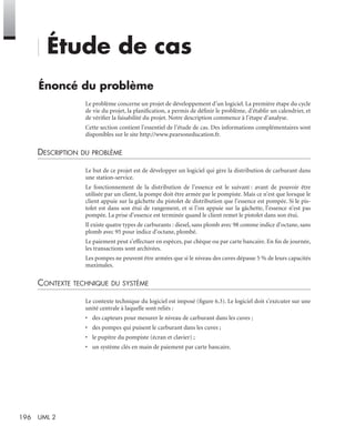 196 UML 2
Étude de cas
Énoncé du problème
Le problème concerne un projet de développement d’un logiciel. La première étape du cycle
de vie du projet, la planiﬁcation, a permis de déﬁnir le problème, d’établir un calendrier, et
de vériﬁer la faisabilité du projet. Notre description commence à l’étape d’analyse.
Cette section contient l’essentiel de l’étude de cas. Des informations complémentaires sont
disponibles sur le site http://www.pearsoneducation.fr.
DESCRIPTION DU PROBLÈME
Le but de ce projet est de développer un logiciel qui gère la distribution de carburant dans
une station-service.
Le fonctionnement de la distribution de l’essence est le suivant : avant de pouvoir être
utilisée par un client, la pompe doit être armée par le pompiste. Mais ce n’est que lorsque le
client appuie sur la gâchette du pistolet de distribution que l’essence est pompée. Si le pis-
tolet est dans son étui de rangement, et si l’on appuie sur la gâchette, l’essence n’est pas
pompée. La prise d’essence est terminée quand le client remet le pistolet dans son étui.
Il existe quatre types de carburants : diesel, sans plomb avec 98 comme indice d’octane, sans
plomb avec 95 pour indice d’octane, plombé.
Le paiement peut s’effectuer en espèces, par chèque ou par carte bancaire. En ﬁn de journée,
les transactions sont archivées.
Les pompes ne peuvent être armées que si le niveau des cuves dépasse 5 % de leurs capacités
maximales.
CONTEXTE TECHNIQUE DU SYSTÈME
Le contexte technique du logiciel est imposé (ﬁgure 6.3). Le logiciel doit s’exécuter sur une
unité centrale à laquelle sont reliés :
• des capteurs pour mesurer le niveau de carburant dans les cuves ;
• des pompes qui puisent le carburant dans les cuves ;
• le pupitre du pompiste (écran et clavier) ;
• un système clés en main de paiement par carte bancaire.
UML2 Livre Page 196 Vendredi, 14. d cembre 2007 7:24 07
 