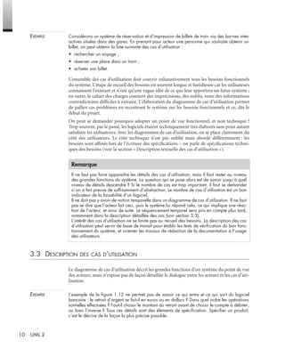 10 UML 2
EXEMPLE Considérons un système de réservation et d’impression de billets de train via des bornes inter-
actives situées dans des gares. En prenant pour acteur une personne qui souhaite obtenir un
billet, on peut obtenir la liste suivante des cas d’utilisation :
• rechercher un voyage ;
• réserver une place dans un train ;
• acheter son billet.
L’ensemble des cas d’utilisation doit couvrir exhaustivement tous les besoins fonctionnels
du système. L’étape de recueil des besoins est souvent longue et fastidieuse car les utilisateurs
connaissent l’existant et n’ont qu’une vague idée de ce que leur apportera un futur système ;
en outre, le cahier des charges contient des imprécisions, des oublis, voire des informations
contradictoires difﬁciles à extraire. L’élaboration du diagramme de cas d’utilisation permet
de pallier ces problèmes en recentrant le système sur les besoins fonctionnels et ce, dès le
début du projet.
On peut se demander pourquoi adopter un point de vue fonctionnel, et non technique ?
Trop souvent, par le passé, les logiciels étaient techniquement très élaborés sans pour autant
satisfaire les utilisateurs. Avec les diagrammes de cas d’utilisation, on se place clairement du
côté des utilisateurs. Le côté technique n’est pas oublié mais abordé différemment : les
besoins sont afﬁnés lors de l’écriture des spéciﬁcations – on parle de spéciﬁcations techni-
ques des besoins (voir la section « Description textuelle des cas d’utilisation »).
3.3 DESCRIPTION DES CAS D’UTILISATION
Le diagramme de cas d’utilisation décrit les grandes fonctions d’un système du point de vue
des acteurs, mais n’expose pas de façon détaillée le dialogue entre les acteurs et les cas d’uti-
lisation.
EXEMPLE L’exemple de la ﬁgure 1.12 ne permet pas de savoir ce qui entre et ce qui sort du logiciel
bancaire : le retrait d’argent se fait-il en euros ou en dollars ? Dans quel ordre les opérations
sont-elles effectuées ? Faut-il choisir le montant du retrait avant de choisir le compte à débiter,
ou bien l’inverse ? Tous ces détails sont des éléments de spéciﬁcation. Spéciﬁer un produit,
c’est le décrire de la façon la plus précise possible.
Remarque
Il ne faut pas faire apparaître les détails des cas d’utilisation, mais il faut rester au niveau
des grandes fonctions du système. La question qui se pose alors est de savoir jusqu’à quel
niveau de détails descendre ? Si le nombre de cas est trop important, il faut se demander
si on a fait preuve de sufﬁsamment d’abstraction. Le nombre de cas d’utilisation est un bon
indicateur de la faisabilité d’un logiciel.
Il ne doit pas y avoir de notion temporelle dans un diagramme de cas d’utilisation. Il ne faut
pas se dire que l’acteur fait ceci, puis le système lui répond cela, ce qui implique une réac-
tion de l’acteur, et ainsi de suite. Le séquencement temporel sera pris en compte plus tard,
notamment dans la description détaillée des cas (voir section 3.3).
L’intérêt des cas d’utilisation ne se limite pas au recueil des besoins. La description des cas
d’utilisation peut servir de base de travail pour établir les tests de vériﬁcation du bon fonc-
tionnement du système, et orienter les travaux de rédaction de la documentation à l’usage
des utilisateurs.
UML2 Livre Page 10 Vendredi, 14. d cembre 2007 7:24 07
 