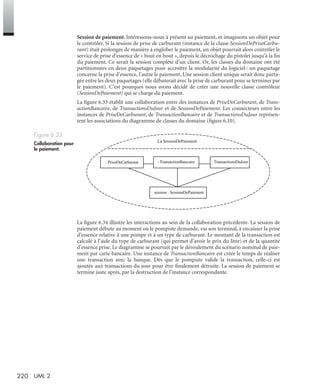 220 UML 2
Session de paiement. Intéressons-nous à présent au paiement, et imaginons un objet pour
le contrôler. Si la session de prise de carburant (instance de la classe SessionDePriseCarbu-
rant) était prolongée de manière à englober le paiement, un objet pourrait alors contrôler le
service de prise d’essence de « bout en bout », depuis le décrochage du pistolet jusqu’à la ﬁn
du paiement. Ce serait la session complète d’un client. Or, les classes du domaine ont été
partitionnées en deux paquetages pour accroître la modularité du logiciel : un paquetage
concerne la prise d’essence, l’autre le paiement. Une session client unique serait donc parta-
gée entre les deux paquetages (elle débuterait avec la prise de carburant pour se terminer par
le paiement). C’est pourquoi nous avons décidé de créer une nouvelle classe contrôleur
(SessionDePaiement) qui se charge du paiement.
La ﬁgure 6.33 établit une collaboration entre des instances de PriseDeCarburant, de Trans-
actionBancaire, de TransactionsDuJour et de SessionDePaiement. Les connecteurs entre les
instances de PriseDeCarburant, de TransactionBancaire et de TransactionsDuJour représen-
tent les associations du diagramme de classes du domaine (ﬁgure 6.10).
La ﬁgure 6.34 illustre les interactions au sein de la collaboration précédente. La session de
paiement débute au moment où le pompiste demande, via son terminal, à encaisser la prise
d’essence relative à une pompe et à un type de carburant. Le montant de la transaction est
calculé à l’aide du type de carburant (qui permet d’avoir le prix du litre) et de la quantité
d’essence prise. Le diagramme se poursuit par le déroulement du scénario nominal de paie-
ment par carte bancaire. Une instance de TransactionBancaire est créée le temps de réaliser
une transaction avec la banque. Dès que le pompiste valide la transaction, celle-ci est
ajoutée aux transactions du jour pour être ﬁnalement détruite. La session de paiement se
termine juste après, par la destruction de l’instance correspondante.
Figure 6.33
Collaboration pour
le paiement.
session : SessionDePaiement
La SessionDePaiement
: PriseDeCarburant : TransactionBancaire : TransactionsDuJour
UML2 Livre Page 220 Vendredi, 14. d cembre 2007 7:24 07
 
