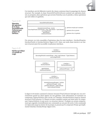 6Chapitre
227UML en pratique
Ces interfaces ont été élaborées à partir des classes contenues dans le paquetage du classeur
structuré. Par exemple, la classe SessionDePriseDeCarburant contient une opération desti-
née au pompiste, deux opérations qui servent d’interface avec le pistolet, et deux opérations
qui sont reliées à la gâchette.
On retrouve ces trois ensembles d’opérations dans les trois interfaces : InterfacePompiste,
InterfacePistolet et InterfaceGâchette (ﬁgure 6.43). Ainsi, une seule classe interne à un clas-
seur structuré peut être accessible via plusieurs interfaces.
La ﬁgure 6.44 montre comment le classeur structuré PriseCarburant interagit avec son envi-
ronnement quand un client appuie sur une gâchette. Cette information est transmise au
composant CapteurGâchette, puis circule via l’interface InterfaceGâchette jusqu’au classeur
structuré PriseCarburant. Ce classeur est alors considéré comme une boîte noire (le compo-
sant CapteurGâchette n’a pas accès à sa structure interne). Il adopte un certain comporte-
ment qui engendre éventuellement une commande sur son port de sortie. Cette commande
est répercutée jusqu’au moteur de la pompe en passant par le composant Pompe qui implé-
mente l’interface InterfacePompe (ﬁgure 6.45).
Figure 6.42
Séparation
des opérations
de la classe
SessionDePriseDe
Carburant pour
préparer les
interfaces.
Figure 6.43
Interface qui indique
si le pistolet est
rangé.
SessionDePriseDeCarburant
demandeArmementPompe : booléen
décrochagePistolet( numéroPompe : entier, typeCarburant : TypeCarburant )
raccrochagePistolet
appuiGâchette
relachementGâchette
opération invoquée par le pompiste
opérations liées au pistolet
opérations liées à la gâchette
« interface »
InterfaceGâchette
appuiGâchette
relachementGâchette
« interface »
InterfacePompiste
demandeArmementPompe() : booléen
getNumeroPompe() : entier
getTypeCarburant() : TypeCarburant
priseCarburantTerminée
« interface »
InterfaceDébitmètre
getQuantitéPompée : réel
« interface »
InterfacePistolet
décrochagePistolet( numéroPompe : entier, typeCarburant : TypeCarburant )
raccrochagePistolet
UML2 Livre Page 227 Vendredi, 14. d cembre 2007 7:24 07
 