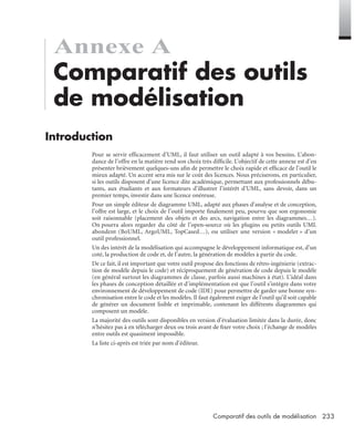 233Comparatif des outils de modélisation
Annexe A
Comparatif des outils
de modélisation
Introduction
Pour se servir efﬁcacement d’UML, il faut utiliser un outil adapté à vos besoins. L’abon-
dance de l’offre en la matière rend son choix très difﬁcile. L’objectif de cette annexe est d’en
présenter brièvement quelques-uns aﬁn de permettre le choix rapide et efﬁcace de l’outil le
mieux adapté. Un accent sera mis sur le coût des licences. Nous préciserons, en particulier,
si les outils disposent d’une licence dite académique, permettant aux professionnels débu-
tants, aux étudiants et aux formateurs d’illustrer l’intérêt d’UML, sans devoir, dans un
premier temps, investir dans une licence onéreuse.
Pour un simple éditeur de diagramme UML, adapté aux phases d’analyse et de conception,
l’offre est large, et le choix de l’outil importe ﬁnalement peu, pourvu que son ergonomie
soit raisonnable (placement des objets et des arcs, navigation entre les diagrammes…).
On pourra alors regarder du côté de l’open-source où les plugins ou petits outils UML
abondent (BoUML, ArgoUML, TopCased…), ou utiliser une version « modeler » d’un
outil professionnel.
Un des intérêt de la modélisation qui accompagne le développement informatique est, d’un
coté, la production de code et, de l’autre, la génération de modèles à partir du code.
De ce fait, il est important que votre outil propose des fonctions de rétro-ingénierie (extrac-
tion de modèle depuis le code) et réciproquement de génération de code depuis le modèle
(en général surtout les diagrammes de classe, parfois aussi machines à état). L’idéal dans
les phases de conception détaillée et d’implémentation est que l’outil s’intègre dans votre
environnement de développement de code (IDE) pour permettre de garder une bonne syn-
chronisation entre le code et les modèles. Il faut également exiger de l’outil qu’il soit capable
de générer un document lisible et imprimable, contenant les différents diagrammes qui
composent un modèle.
La majorité des outils sont disponibles en version d’évaluation limitée dans la durée, donc
n’hésitez pas à en télécharger deux ou trois avant de ﬁxer votre choix ; l’échange de modèles
entre outils est quasiment impossible.
La liste ci-après est triée par nom d’éditeur.
UML2 Livre Page 233 Vendredi, 14. d cembre 2007 7:24 07
 