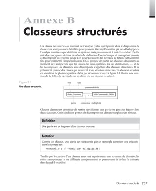 237Classeurs structurés
Annexe B
Classeurs structurés
Les classes découvertes au moment de l’analyse (celles qui ﬁgurent dans le diagramme de
classes) ne sont pas assez détaillées pour pouvoir être implémentées par des développeurs.
L’analyse montre ce que doit faire un système mais pas comment il doit être réalisé. C’est le
rôle des concepteurs de faire des choix de réalisation. Une technique de conception consiste
à décomposer un système jusqu’à ce qu’apparaissent des niveaux de détails sufﬁsamment
ﬁns pour permettre l’implémentation. UML propose de partir des classeurs découverts au
moment de l’analyse tels que les classes, les sous-systèmes, les cas d’utilisation, …, et de
les décomposer. Les classeurs ainsi décomposés s’appellent des classeurs structurés. Ils se
présentent comme des classes qui montrent leurs structures internes. Un classeur structuré
est constitué de plusieurs parties reliées par des connecteurs. La ﬁgure B.1 illustre une com-
mande de billets de spectacle par un client via un classeur structuré.
Chaque classeur est constitué de parties spéciﬁques : une partie ne peut pas ﬁgurer dans
deux classeurs. Cette condition permet de décomposer un classeur sur plusieurs niveaux.
Tandis que les parties d’un classeur structuré représentent une structure de données, les
rôles correspondent à ses différents comportements et permettent de déﬁnir le contexte
dans lequel il est utilisé.
Figure B.1
Une classe structurée.
Déﬁnition
Une partie est un fragment d’un classeur structuré.
Notation
Comme un classeur, une partie est représentée par un rectangle contenant une étiquette
dont la syntaxe est :
<nomDuRôle> [’:’ <nomDuType> multiplicité ]
commandeBillet
billetCommandé : Billetclient : Personne
1..*
rôle type
partie connecteur multiplicité
UML2 Livre Page 237 Vendredi, 14. d cembre 2007 7:24 07
 