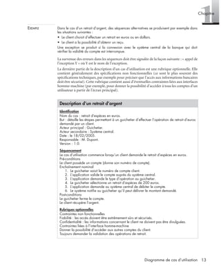 1Chapitre
13Diagramme de cas d’utilisation
EXEMPLE Dans le cas d’un retrait d’argent, des séquences alternatives se produisent par exemple dans
les situations suivantes :
• Le client choisit d’effectuer un retrait en euros ou en dollars.
• Le client a la possibilité d’obtenir un reçu.
Une exception se produit si la connexion avec le système central de la banque qui doit
vériﬁer la validité du compte est interrompue.
La survenue des erreurs dans les séquences doit être signalée de la façon suivante : « appel de
l’exception Y » où Y est le nom de l’exception.
La dernière partie de la description d’un cas d’utilisation est une rubrique optionnelle. Elle
contient généralement des spéciﬁcations non fonctionnelles (ce sont le plus souvent des
spéciﬁcations techniques, par exemple pour préciser que l’accès aux informations bancaires
doit être sécurisé). Cette rubrique contient aussi d’éventuelles contraintes liées aux interfaces
homme-machine (par exemple, pour donner la possibilité d’accéder à tous les comptes d’un
utilisateur à partir de l’écran principal).
Description d’un retrait d’argent
Identiﬁcation
Nom du cas : retrait d’espèces en euros.
But : détaille les étapes permettant à un guichetier d’effectuer l’opération de retrait d’euros
demandé par un client.
Acteur principal : Guichetier.
Acteur secondaire : Système central.
Date : le 18/02/2005.
Responsable : M. Dupont.
Version : 1.0.
Séquencement
Le cas d’utilisation commence lorsqu’un client demande le retrait d’espèces en euros.
Pré-conditions
Le client possède un compte (donne son numéro de compte).
Enchaînement nominal
1. Le guichetier saisit le numéro de compte client.
2. L’application valide le compte auprès du système central.
3. L’application demande le type d’opération au guichetier.
4. Le guichetier sélectionne un retrait d’espèces de 200 euros.
5. L’application demande au système central de débiter le compte.
6. Le système notiﬁe au guichetier qu’il peut délivrer le montant demandé.
Post-conditions
Le guichetier ferme le compte.
Le client récupère l’argent.
Rubriques optionnelles
Contraintes non fonctionnelles
Fiabilité : les accès doivent être extrêmement sûrs et sécurisés.
Conﬁdentialité : les informations concernant le client ne doivent pas être divulguées.
Contraintes liées à l’interface homme-machine
Donner la possibilité d’accéder aux autres comptes du client.
Toujours demander la validation des opérations de retrait.
UML2 Livre Page 13 Vendredi, 14. d cembre 2007 7:24 07
 