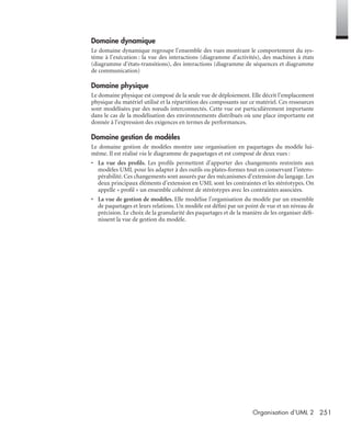 251Organisation d’UML 2
Domaine dynamique
Le domaine dynamique regroupe l’ensemble des vues montrant le comportement du sys-
tème à l’exécution : la vue des interactions (diagramme d’activités), des machines à états
(diagramme d’états-transitions), des interactions (diagramme de séquences et diagramme
de communication)
Domaine physique
Le domaine physique est composé de la seule vue de déploiement. Elle décrit l’emplacement
physique du matériel utilisé et la répartition des composants sur ce matériel. Ces ressources
sont modélisées par des nœuds interconnectés. Cette vue est particulièrement importante
dans le cas de la modélisation des environnements distribués où une place importante est
donnée à l’expression des exigences en termes de performances.
Domaine gestion de modèles
Le domaine gestion de modèles montre une organisation en paquetages du modèle lui-
même. Il est réalisé via le diagramme de paquetages et est composé de deux vues :
• La vue des proﬁls. Les proﬁls permettent d’apporter des changements restreints aux
modèles UML pour les adapter à des outils ou plates-formes tout en conservant l’intero-
pérabilité. Ces changements sont assurés par des mécanismes d’extension du langage. Les
deux principaux éléments d’extension en UML sont les contraintes et les stéréotypes. On
appelle « proﬁl » un ensemble cohérent de stéréotypes avec les contraintes associées.
• La vue de gestion de modèles. Elle modélise l’organisation du modèle par un ensemble
de paquetages et leurs relations. Un modèle est déﬁni par un point de vue et un niveau de
précision. Le choix de la granularité des paquetages et de la manière de les organiser déﬁ-
nissent la vue de gestion du modèle.
UML2 Livre Page 251 Vendredi, 14. d cembre 2007 7:24 07
 