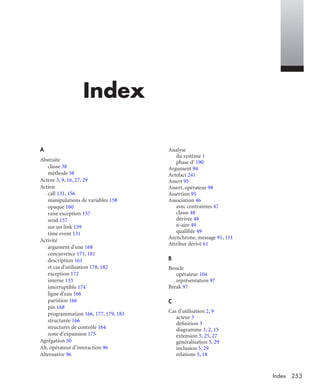 253Index
Index
A
Abstraite
classe 38
méthode 38
Acteur 3, 9, 16, 27, 29
Action
call 131, 156
manipulations de variables 158
opaque 160
raise exception 157
send 157
sur un link 159
time event 131
Activité
argument d'une 168
concurrence 171, 181
description 161
et cas d'utilisation 178, 182
exception 172
interne 133
interruptible 174
ligne d'eau 166
partition 166
pin 168
programmation 166, 177, 179, 183
structurée 166
structures de contrôle 164
zone d'expansion 175
Agrégation 50
Alt, opérateur d’interaction 96
Alternative 96
Analyse
du système 1
phase d’ 190
Argument 94
Artefact 241
Assert 95
Assert, opérateur 98
Assertion 95
Association 46
avec contraintes 47
classe 48
dérivée 48
n-aire 49
qualiﬁée 49
Asynchrone, message 91, 111
Attribut dérivé 61
B
Boucle
opérateur 104
représentation 97
Break 97
C
Cas d'utilisation 2, 9
acteur 3
déﬁnition 3
diagramme 1, 2, 15
extension 5, 25, 27
généralisation 5, 29
inclusion 5, 29
relations 5, 18
UML2 Livre Page 253 Vendredi, 14. d cembre 2007 7:24 07
 