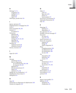 Index
255Index
H
Héritage 71, 72
exceptions 174
multiple 53, 72
relation 52
signal 130
Historique, pseudo-état 136
I
Ignore, opérateur 98
Implémentation en langage Java 241
Inclut 5
Inout, paramètre 94, 105
Instance 37
de relation 56
Interaction
déﬁnition 86
diagramme 87
fragment 96
message 87, 91, 92, 103
opérande 96
utilisation 106
Interface 44
réalisation d'une 68
utilisation d'une 68
Interne, structure 237
L
Ligne de vie 86
M
Message
asynchrone 64, 91
dans un diagramme
de communication 104, 108
de séquence 94, 107
déﬁnition 91
délai de transmission 91
signal 130
synchrone 91, 156
Modèle des cas d’utilisation 1, 15
Modélisation d'une classe 61
Multiplicité 45
N
Neg 120
Nœud dans un diagramme de déploiement 240
Numéro de séquence 103
O
Objet 37
actif 113
ligne de vie 86
passif 113
représentation 55
Occurrence d'événement 92
Opérande d'interaction 96
Opt 120
P
Paquetage 25
déﬁnition 8
dépendance 25
Par, opérateur 97, 117
Parallèle, envoi de messages 97
Paramètre
de retour 94
inout 94, 105
Partie structurée 237
Patron de conception
adapteur 81
Bridge 80
objets composites 74
Phase
d'implémentation 188
de déploiement 188
de maintenance 188
de tests 188
Pin
d'exception 169
déﬁnition 168
stream 170
Point
d'extension 6, 28, 33
de choix 132
de jonction 131, 164
Port 54
propriétés 54
protocole 54
Postcondition 12, 23
Précondition 12, 22
protocol 138
R
Région interruptible 174
Relation 45, 69
agrégation 50
composition 50
UML2 Livre Page 255 Vendredi, 14. d cembre 2007 7:24 07
 