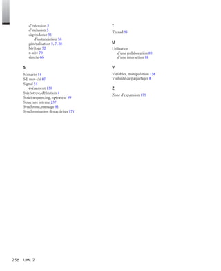 256 UML 2
d'extension 5
d'inclusion 5
dépendance 51
d'instanciation 56
généralisation 5, 7, 28
héritage 52
n-aire 70
simple 66
S
Scénario 14
Sd, mot-clé 87
Signal 54
événement 130
Stéréotype, déﬁnition 4
Strict sequencing, opérateur 99
Structure interne 237
Synchrone, message 91
Synchronisation des activités 171
T
Thread 91
U
Utilisation
d'une collaboration 89
d'une interaction 88
V
Variables, manipulation 158
Visibilité de paquetages 8
Z
Zone d'expansion 175
UML2 Livre Page 256 Vendredi, 14. d cembre 2007 7:24 07
 