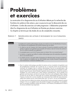 16 UML 2
Problèmes
et exercices
La construction d’un diagramme de cas d’utilisation débute par la recherche des
frontières du système et des acteurs, pour se poursuivre par la découverte des cas
d’utilisation. L’ordre des exercices suit cette progression. L’élaboration proprement
dite d’un diagramme de cas d’utilisation est illustrée par plusieurs exercices.
Ce chapitre se termine par des études de cas de complexités croissantes.
EXERCICE 1 IDENTIFICATION DES ACTEURS ET RECENSEMENT DE CAS D’UTILISATION
SIMPLES
1. Pour le système informatique qui pilote la station-service, le pistolet et la gâchette sont
des périphériques matériels. De ce point de vue, ce sont des acteurs. Il est néanmoins
nécessaire de consigner dans le système informatique l’état de ces périphériques : dès
qu’un client prend le pistolet par exemple, le système doit informer le pompiste en indi-
quant le type d’essence choisi. Pistolet et gâchette doivent donc faire partie du système à
modéliser. Ici, nous sommes face à deux options contradictoires : soit le pistolet et la
gâchette sont des acteurs, soit ils ne le sont pas. Pour lever cette ambiguïté, il faut adopter
le point de vue du client. Le client agit sur le système informatique quand il se sert de
l’essence. L’action de se servir constitue une transaction bien isolée des autres fonction-
nalités de la station-service. Nous disons donc que « Se servir » est un cas d’utilisation.
Le client, qui est en dehors du système, devient alors l’acteur principal, comme le montre
la ﬁgure 1.14. Ce cas englobe la prise du pistolet et l’appui sur la gâchette. Ces périphéri-
ques ne sont plus considérés comme des acteurs ; s’ils l’étaient, la modélisation se ferait à
un niveau de détails trop important.
Considérons le système informatique qui gère une station-service de distribution d’essence.
On s’intéresse à la modélisation de la prise d’essence par un client.
1. Le client se sert de l’essence de la façon suivante. Il prend un pistolet accroché à une
pompe et appuie sur la gâchette pour prendre de l’essence. Qui est l’acteur du système ?
Est-ce le client, le pistolet ou la gâchette ?
2. Le pompiste peut se servir de l’essence pour sa voiture. Est-ce un nouvel acteur ?
3. La station a un gérant qui utilise le système informatique pour des opérations de gestion.
Est-ce un nouvel acteur ?
4. La station-service a un petit atelier d’entretien de véhicules dont s’occupe un mécani-
cien. Le gérant est remplacé par un chef d’atelier qui, en plus d’assurer la gestion, est
aussi mécanicien. Comment modéliser cela ?
UML2 Livre Page 16 Vendredi, 14. d cembre 2007 7:24 07
 