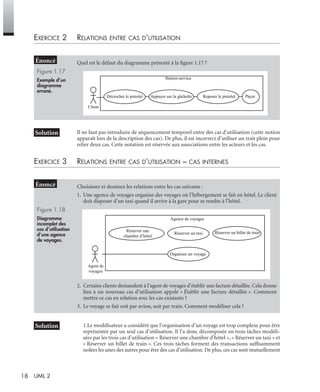 18 UML 2
EXERCICE 2 RELATIONS ENTRE CAS D’UTILISATION
Il ne faut pas introduire de séquencement temporel entre des cas d’utilisation (cette notion
apparaît lors de la description des cas). De plus, il est incorrect d’utiliser un trait plein pour
relier deux cas. Cette notation est réservée aux associations entre les acteurs et les cas.
EXERCICE 3 RELATIONS ENTRE CAS D’UTILISATION – CAS INTERNES
1.Le modélisateur a considéré que l’organisation d’un voyage est trop complexe pour être
représentée par un seul cas d’utilisation. Il l’a donc décomposée en trois tâches modéli-
sées par les trois cas d’utilisation « Réserver une chambre d’hôtel », « Réserver un taxi » et
« Réserver un billet de train ». Ces trois tâches forment des transactions sufﬁsamment
isolées les unes des autres pour être des cas d’utilisation. De plus, ces cas sont mutuellement
Quel est le défaut du diagramme présenté à la ﬁgure 1.17 ?
Figure 1.17
Exemple d’un
diagramme
erroné.
Choisissez et dessinez les relations entre les cas suivants :
1. Une agence de voyages organise des voyages où l’hébergement se fait en hôtel. Le client
doit disposer d’un taxi quand il arrive à la gare pour se rendre à l’hôtel.
Figure 1.18
Diagramme
incomplet des
cas d’utilisation
d’une agence
de voyages.
2. Certains clients demandent à l’agent de voyages d’établir une facture détaillée. Cela donne
lieu à un nouveau cas d’utilisation appelé « Établir une facture détaillée ». Comment
mettre ce cas en relation avec les cas existants ?
3. Le voyage se fait soit par avion, soit par train. Comment modéliser cela ?
Station-service
Client
Décrocher le pistolet Appuyer sur la gâchette Reposer le pistolet Payer
Agence de voyages
Agent de
voyages
Réserver un billet de trainRéserver un taxi
Organiser un voyage
Réserver une
chambre d’hôtel
UML2 Livre Page 18 Vendredi, 14. d cembre 2007 7:24 07
 