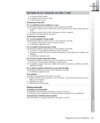 Exercices
1Chapitre
23Diagramme de cas d’utilisation
7. Le client prend la cassette.
8. Le système rend la carte au client.
9. Le client prend sa carte.
Enchaînements alternatifs
A1 : Le crédit de la carte est inférieur à 1 euro.
L’enchaînement démarre après le point 2 de la séquence nominale :
3. Le système indique que le crédit de la carte ne permet pas au client d’emprunter une
vidéo.
4. Le système invite le client à aller recharger sa carte au magasin.
La séquence nominale reprend au point 8.
Enchaînements d’exception
E1 : La carte introduite n’est pas valide.
L’enchaînement démarre après le point 1 de la séquence nominale :
2. Le système indique que la carte n’est pas reconnue.
3. Le distributeur éjecte la carte.
E2 : La cassette n’est pas prise par le client.
L’enchaînement démarre après le point 6 de la séquence nominale :
7. Au bout de 15 secondes le distributeur avale la cassette.
8. Le système annule la transaction (toutes les opérations mémorisées par le système sont
défaites).
9. Le distributeur éjecte la carte.
E3 : La carte n’est pas reprise par le client.
L’enchaînement démarre après le point 8 de la séquence nominale :
9. Au bout de 15 secondes le distributeur avale la carte.
10. Le système consigne cette erreur (date et heure de la transaction, identiﬁant du client,
identiﬁant du ﬁlm).
E4 : Le client a annulé la recherche (il n’a pas choisi de vidéo).
L’enchaînement démarre au point 4 de la séquence nominale :
5. Le distributeur éjecte la carte.
Post-conditions
Le système a enregistré les informations suivantes :
• La date et l’heure de la transaction, à la minute près : les tranches de 6 heures sont cal-
culées à la minute près.
• L’identiﬁant du client.
• L’identiﬁant du ﬁlm emprunté.
Rubriques optionnelles
Contraintes non fonctionnelles
Le distributeur doit fonctionner 24 heures sur 24 et 7 jours sur 7.
La vériﬁcation de la validité de la carte doit permettre la détection des contrefaçons.
Contrainte liée à l’interface homme-machine
Avant de délivrer la cassette, demander conﬁrmation au client.
Description du cas « Emprunter une vidéo » (suite)
UML2 Livre Page 23 Vendredi, 14. d cembre 2007 7:24 07
 
