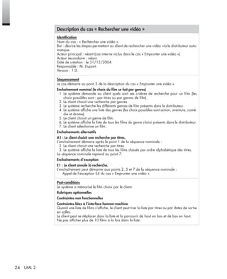 24 UML 2
Description du cas « Rechercher une vidéo »
Identiﬁcation
Nom du cas : « Rechercher une vidéo ».
But : décrire les étapes permettant au client de rechercher une vidéo via le distributeur auto-
matique.
Acteur principal : néant (cas interne inclus dans le cas « Emprunter une vidéo »).
Acteur secondaire : néant.
Date de création : le 31/12/2004.
Responsable : M. Dupont.
Version : 1.0.
Séquencement
Le cas démarre au point 3 de la description du cas « Emprunter une vidéo ».
Enchaînement nominal (le choix du ﬁlm se fait par genres)
1. Le système demande au client quels sont ses critères de recherche pour un ﬁlm (les
choix possibles sont : par titres ou par genres de ﬁlm).
2. Le client choisit une recherche par genres.
3. Le système recherche les différents genres de ﬁlm présents dans le distributeur.
4. Le système afﬁche une liste des genres (les choix possibles sont action, aventure, comé-
die et drame).
5. Le client choisit un genre de ﬁlm.
6. Le système afﬁche la liste de tous les ﬁlms du genre choisi présents dans le distributeur.
7. Le client sélectionne un ﬁlm.
Enchaînements alternatifs
A1 : Le client choisit une recherche par titres.
L’enchaînement démarre après le point 1 de la séquence nominale :
2. Le client choisit une recherche par titres.
3. Le système afﬁche la liste de tous les ﬁlms classés par ordre alphabétique des titres.
La séquence nominale reprend au point 7.
Enchaînements d’exception
E1 : Le client annule la recherche.
L’enchaînement peut démarrer aux points 2, 5 et 7 de la séquence nominale :
Appel de l’exception E4 du cas « Emprunter une vidéo ».
Post-conditions
Le système a mémorisé le ﬁlm choisi par le client.
Rubriques optionnelles
Contraintes non fonctionnelles
Contraintes liées à l’interface homme-machine
Quand une liste de ﬁlms s’afﬁche, le client peut trier la liste par titres ou par dates de sortie
en salles.
Le client peut se déplacer dans la liste et la parcourir de haut en bas et de bas en haut.
Ne pas afﬁcher plus de 10 ﬁlms à la fois dans la liste.
UML2 Livre Page 24 Vendredi, 14. d cembre 2007 7:24 07
 