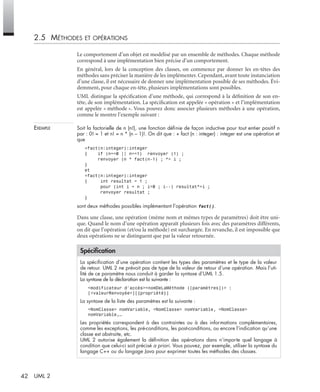 42 UML 2
2.5 MÉTHODES ET OPÉRATIONS
Le comportement d’un objet est modélisé par un ensemble de méthodes. Chaque méthode
correspond à une implémentation bien précise d’un comportement.
En général, lors de la conception des classes, on commence par donner les en-têtes des
méthodes sans préciser la manière de les implémenter. Cependant, avant toute instanciation
d’une classe, il est nécessaire de donner une implémentation possible de ses méthodes. Évi-
demment, pour chaque en-tête, plusieurs implémentations sont possibles.
UML distingue la spéciﬁcation d’une méthode, qui correspond à la déﬁnition de son en-
tête, de son implémentation. La spéciﬁcation est appelée « opération » et l’implémentation
est appelée « méthode ». Vous pouvez donc associer plusieurs méthodes à une opération,
comme le montre l’exemple suivant :
EXEMPLE Soit la factorielle de n (n!), une fonction déﬁnie de façon inductive pour tout entier positif n
par : 0! = 1 et n! = n * (n – 1)!. On dit que : + fact (n : integer) : integer est une opération et
que
+fact(n:integer):integer
{ if (n==0 || n==1) renvoyer (1) ;
renvoyer (n * fact(n-1) ; *= i ;
}
et
+fact(n:integer):integer
{ int resultat = 1 ;
pour (int i = n ; i>0 ; i--) resultat*=i ;
renvoyer resultat ;
}
sont deux méthodes possibles implémentant l’opération fact().
Dans une classe, une opération (même nom et mêmes types de paramètres) doit être uni-
que. Quand le nom d’une opération apparaît plusieurs fois avec des paramètres différents,
on dit que l’opération (et/ou la méthode) est surchargée. En revanche, il est impossible que
deux opérations ne se distinguent que par la valeur retournée.
Spéciﬁcation
La spéciﬁcation d’une opération contient les types des paramètres et le type de la valeur
de retour. UML 2 ne prévoit pas de type de la valeur de retour d’une opération. Mais l’uti-
lité de ce paramètre nous conduit à garder la syntaxe d’UML 1.5.
La syntaxe de la déclaration est la suivante :
<modificateur d’accès><nomDeLaMéthode ([paramètres])> :
[<valeurRenvoyée>][{propriété}]
La syntaxe de la liste des paramètres est la suivante :
<NomClasse> nomVariable, <NomClasse> nomVariable, <NomClasse>
nomVariable,…
Les propriétés correspondent à des contraintes ou à des informations complémentaires,
comme les exceptions, les pré-conditions, les post-conditions, ou encore l’indication qu’une
classe est abstraite, etc.
UML 2 autorise également la déﬁnition des opérations dans n’importe quel langage à
condition que celui-ci soit précisé a priori. Vous pouvez, par exemple, utiliser la syntaxe du
langage C++ ou du langage Java pour exprimer toutes les méthodes des classes.
UML2 Livre Page 42 Vendredi, 14. d cembre 2007 7:24 07
 