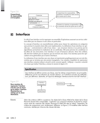 44 UML 2
(3) Interface
Le rôle d’une interface est de regrouper un ensemble d’opérations assurant un service cohé-
rent offert par un classeur et une classe en particulier.
Le concept d’interface est essentiellement utilisé pour classer les opérations en catégories
sans préciser la manière dont elles sont implémentées. La déﬁnition d’une interface ne spé-
ciﬁe pas – contrairement à celle d’une classe – une structure interne et ne précise pas les
algorithmes permettant la réalisation de ses méthodes. Elle peut préciser les conditions et
les effets de son invocation. Une interface n’a pas d’instances directes. Pour être utilisée,
elle doit être réalisée par un classeur, qui est souvent une classe. Une interface peut être spé-
cialisée et/ou généralisée par d’autres interfaces.
La réalisation d’une interface par une classe est représentée graphiquement par un trait dis-
continu qui se termine par une pointe triangulaire. Une manière simpliﬁée de représenter
une interface consiste à placer un petit cercle, souvent appelé « lollipop » (sucette), rattaché
à la classe qui réalise l’interface, comme le montre la ﬁgure 2.9.
EXEMPLE Selon des critères à déﬁnir a posteriori, les objets de la classe Hôtel et les objets de la classe
Personne doivent être comparables. L’opération qui compose l’interface et permet la compa-
raison entre les instances des classes Personne et Hôtel doit être la même. Cependant, les
critères de comparaison sont, évidemment, différents. La ﬁgure 2.10 modélise cette interface
commune, réalisée par chacune des classes dérivées.
Figure 2.8
Compartiment
de responsabilité
et d’exception.
Spéciﬁcation
Une interface est déﬁnie comme une classe, avec les mêmes compartiments. Les principales
différences sont la non-utilisation du mot-clé abstract, car l’interface et toutes ses méthodes
sont, par déﬁnition, abstraites, et l’ajout du stéréotype interface avant le nom de l’interface.
Figure 2.9
Deux manières de
représenter l’interface
et le lien avec la classe
qui la réalise. L’interface
NomInterface est
réalisée par la classe
NomClasse.
Connexion
+ip : Byte [4]
Respecter la charte
Posséder une adresse IP
+ seConnecter( …)
Compartiment des responsabilités
énumérant l’ensemble des tâches devant
être assurées par la classe.
Énumère les situations exceptionnelles et
les anomalies devant être gérées par la classe.
« exceptions »
Connexion impossible
NomInterface
NomClasse
« interface »
NomInterface
NomClasse
UML2 Livre Page 44 Vendredi, 14. d cembre 2007 7:24 07
 