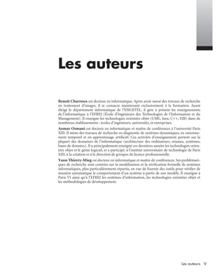 VLes auteurs
Les auteurs
Benoît Charroux est docteur en informatique. Après avoir mené des travaux de recherche
en traitement d’images, il se consacre maintenant exclusivement à la formation. Ayant
dirigé le département informatique de l’ESIGETEL, il gère à présent les enseignements
de l’informatique à l’EFREI (École d’Ingénieurs des Technologies de l’Information et du
Management). Il enseigne les technologies orientées objet (UML, Java, C++, EJB) dans de
nombreux établissements : écoles d’ingénieurs, universités, et entreprises.
Aomar Osmani est docteur en informatique et maître de conférences à l’université Paris
XIII. Il mène des travaux de recherche en diagnostic de systèmes dynamiques, en raisonne-
ment temporel et en apprentissage artiﬁciel. Ces activités d’enseignement portent sur la
plupart des domaines de l’informatique (architecture des ordinateurs, réseaux, systèmes,
bases de données). Il a principalement enseigné ces dernières années les technologies orien-
tées objet et le génie logiciel, et a participé, à l’institut universitaire de technologie de Paris
XIII, à la création et à la direction de groupes de licence professionnelle.
Yann Thierry-Mieg est docteur en informatique et maître de conférences. Ses problémati-
ques de recherche sont centrées sur la modélisation et la vériﬁcation formelle de systèmes
informatiques, plus particulièrement répartis, en vue de fournir des outils pour vériﬁer de
manière automatique le comportement d’un système à partir de son modèle. Il enseigne à
Paris VI ainsi qu’à l’EFREI les systèmes d’information, les technologies orientées objet et
les méthodologies de développement.
UML2 Livre Page V Vendredi, 14. d cembre 2007 7:24 07
 