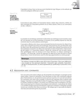 2Chapitre
47Diagramme de classes
Cependant, la classe Point ne doit pas avoir d’attribut de type Polygone, ni de méthode qui
renvoie les polygones déﬁnis par ce point.
L’association la plus utilisée est l’association binaire (reliant deux classeurs). Parfois, les
deux extrémités de l’association pointent vers le même classeur. Dans ce cas, l’association
est dite « réﬂexive ».
La première est asymétrique (parent de), la deuxième est symétrique et non transitive (amie
de) et la dernière est à la fois symétrique et transitive. Il est conseillé d’ajouter les rôles des
extrémités dans le cas des relations asymétriques.
L’association réﬂexive entre classes a pour principale fonction de structurer les objets d’une
même classe. Quand l’association est asymétrique, elle permet de créer une hiérarchie entre
les objets sinon elle partitionne les instances de la même classe. Quand l’association est à la
fois symétrique et transitive, les objets sont regroupés en classes d’équivalence. Dans l’exem-
ple de la ﬁgure 2.17, l’association réﬂexive « parent de » permet de créer un arbre (hiérar-
chie) généalogique entre les instances de la classe Personne. La relation symétrique et
transitive « a le même âge » permet de regrouper les objets de la classe Personne en classes
d’équivalence (toutes les personnes ayant le même âge appartiendront au même groupe).
4.3 ASSOCIATION AVEC CONTRAINTES
Une association entre classes indique que des propriétés sont échangées ou partagées par les
classes reliées. L’ajout de contraintes à une association ou bien entre associations apporte
plus d’informations car cela permet de mieux préciser la portée et le sens de l’association.
Les contraintes sont mises entre accolades et peuvent être exprimées dans n’importe quel
langage. Cependant, il est préférable d’utiliser le langage OCL (Object Constraint Language).
Le premier exemple de la ﬁgure 2.18 montre une association entre un polygone et ses som-
mets en précisant que les sommets d’un polygone sont ordonnés, ce qui permet de réduire
à 1 le nombre de ﬁgures pouvant être dessinées à partir de n sommets. Le deuxième exemple
montre une contrainte entre deux associations : elle indique que le responsable du départe-
ment fait nécessairement partie du personnel.
Figure 2.16
Exemple de
modélisation
de la navigation
par des attributs.
Figure 2.17
Exemples
d’associations
réﬂexives.
Remarque
De nombreux concepts sont déﬁnis autour de la notion d’association. Nous avons sélectionné
cinq concepts qui nous paraissent importants : l’association avec contraintes, l’association
dérivée, la classe-association, la classe représentante (ou qualiﬁante) et l’association n-aire
(n > 2).
Polygone
#sommets : Point[3..*]
Personne
amie de
+enfant
*
+parent
2
*
*
a le même age
UML2 Livre Page 47 Vendredi, 14. d cembre 2007 7:24 07
 