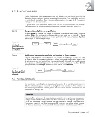 2Chapitre
49Diagramme de classes
4.6 ASSOCIATION QUALIFIÉE
Parfois, l’association entre deux classes donne peu d’indications sur l’implication effective
des classes dans la relation, ce qui rend la modélisation imprécise. Cette imprécision concerne,
en particulier, la multiplicité d’une extrémité de l’association et/ou la portée de l’association
par rapport aux classes associées.
La qualiﬁcation d’une association permet, dans certains cas, de transformer une multipli-
cité indéterminée ou inﬁnie en une multiplicité ﬁnie, comme le montre la ﬁgure 2.21.
EXEMPLE Changement de multiplicité avec un qualiﬁcateur
La classe Vector du langage Java permet de référencer un ensemble quelconque d’objets de
la classe Object. On suppose qu’un objet est référencé une seule fois. La ﬁgure 2.21 donne
une modélisation de cette situation avec et sans qualiﬁcateur. Un objet de la classe Object est
référencé par un indice de type integer.
EXEMPLE Qualiﬁcation d’une association pour limiter son impact sur les classes associées
L’objectif est de modéliser l’association entre une personne et une banque. L’unique lien entre
les deux est le fait de posséder au plus deux comptes. La banque assure bien d’autres activi-
tés qui ne concernent pas le client. Pour mettre en évidence le fait que le lien entre la banque
et une personne se limite à la possession de plusieurs comptes, on ajoute une classe Compte
qui représente la classe Banque dans l’association avec la classe Personne.
4.7 ASSOCIATION N-AIRE
Une association n-aire lie plus de deux classes. La gestion de ce type d’association est très
délicate, notamment quand on ajoute la multiplicité (voir exercice 5). Pour cette raison,
elles sont très peu utilisées. On leur préfère des associations binaires combinées avec des
contraintes du langage OCL.
Figure 2.21
Intérêt de la
qualiﬁcation d’une
classe pour préciser
la multiplicité.
Figure 2.22
Une classe qualiﬁante
est collée à la classe
principale.
Notation
Les traits pleins qui viennent de toutes les classes associées convergent vers un losange cen-
tral pouvant éventuellement accueillir une classe-association. La multiplicité apparaissant
sur le lien de chaque classe s’applique sur une instance du losange. Une instance du
losange par rapport à une classe est un ensemble contenant une seule et unique instance
de chacune des classes, à l’exclusion de la classe-association et de la classe considérée.
Object
1 *Vector Object
1 1
indice:integer
Vector
Banque Personne0..2 posséder *#Compte
client
Banque Personne0..2 posséder *#Compte
client
UML2 Livre Page 49 Vendredi, 14. d cembre 2007 7:24 07
 