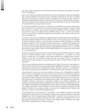 58 UML 2
une classe : payer ou appeler ne sont pas des bons choix, même pour une banque ou un opé-
rateur de téléphonie.
Après avoir établi une première liste, éliminez les classes redondantes (celles qui modélisent
des concepts similaires), ainsi que les classes superﬂues (celles qui ne sont pas en rapport
direct avec le domaine). Le nom des classes est important ; il ne doit pas être vague. Par
exemple, EmployéDansÉcurieDeCourseAutomobile est trop vague. Préférez Pilote et Mécani-
cien. Il faut cependant faire attention aux classes qui portent un nom de rôle : PremierPilote
et DeuxièmePilote ne sont pas des bons choix.
Le niveau de granularité d’une classe est important. Généralement, une classe contient plu-
sieurs attributs. Si un substantif ne peut pas être décomposé en plusieurs entités, il s’agit
bien souvent d’un attribut : un nom, par exemple, est considéré comme un attribut d’une
classe Personne, qui a par ailleurs d’autres attributs (l’âge, le sexe…), tandis que l’auteur
d’un livre ne peut pas se réduire à l’attribut d’une classe Livre, car l’auteur a un nom, une
date de naissance, etc.
Les classes ne doivent pas modéliser des implémentations possibles d’éléments du domaine :
une liste de clients n’est pas une bonne idée de classe car vous pouvez créer un ensemble
de clients de plusieurs façons, et pas seulement sous forme de liste. D’ailleurs, un modèle
contient rarement à la fois des classes et leurs conteneurs. Le modèle d’une banque, par
exemple, ne doit pas réunir simultanément les classes Clients au pluriel et Client au singu-
lier, à moins qu’il soit important de constituer un portefeuille de clients. Dans ce cas, il faut
avoir recours à deux classes, Client et PorteFeuilleDeClients et les associer par une relation
de « un vers plusieurs ».
Trouver les associations entre les classes. Les associations correspondent souvent à des verbes
mettant en relation plusieurs classes, comme « est composé de », ou « pilote », ou bien
encore « travail pour ». Les relations entre classes doivent être modélisées par des asso-
ciations, et non par des attributs (conducteur pour une classe Pilote est un mauvais
choix d’attribut mais conduire en tant qu’association entre les classes Pilote et Voiture est
approprié).
Évitez les associations qui mettent en jeu plus de deux classes. Souvent, une association ter-
naire peut être transformée en une association binaire qualiﬁée. Par exemple, « un conducteur
a besoin d’une assurance pour conduire une voiture » peut être ramené à « un conducteur a
une voiture et l’assurance est un attribut de l’association binaire entre conducteur et voiture ».
Quand plusieurs classes sont associées, plusieurs chemins sont éventuellement possibles
entre les classes. Le problème qui se pose souvent est le suivant : faut-il limiter les chemins,
ou au contraire, multiplier les associations en généralisant les raccourcis ? Multiplier les
associations facilite l’utilisation des classes lors de l’implémentation car il n’est pas néces-
saire de parcourir de nombreuses associations pour accéder à une information. Cependant,
multiplier n’importe comment les associations conduit à des chemins redondants, qui
n’apportent aucune valeur ajoutée au diagramme de classes. De plus, multiplier les associa-
tions réduit la réutilisabilité de l’application, car deux classes associées peuvent difﬁcilement
être utilisées séparément. Dans la plupart des cas, évitez les chemins redondants durant
la phase d’analyse. Il sera toujours temps, au moment de l’implémentation, d’ajouter des
chemins si vraiment cela facilite la programmation.
Ne confondez pas une association avec un attribut car un attribut est propre à une classe
tandis qu’une association met en jeu plusieurs classes. Dans certaines situations, cette règle
intangible est violée de façon presque indiscernable. Considérez les deux classes Avion et
Camion : devez-vous considérer "est plus lourd que" comme une association ? Non, car le
plus simple est de placer un attribut « masse » dans chaque classe et d’utiliser une simple
fonction de comparaison pour obtenir la réponse.
UML2 Livre Page 58 Vendredi, 14. d cembre 2007 7:24 07
 
