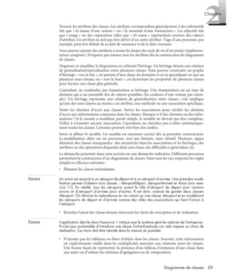 2Chapitre
59Diagramme de classes
Trouver les attributs des classes. Les attributs correspondent généralement à des substantifs
tels que « la masse d’une voiture » ou « le montant d’une transaction ». Les adjectifs tels
que « rouge » ou des expressions telles que « 50 euros » représentent souvent des valeurs
d’attribut. Un attribut ne doit pas être dérivé d’un autre attribut : l’âge d’une personne, par
exemple, peut être déduit de sa date de naissance et de la date courante.
Vous pouvez ajouter des attributs à toutes les étapes du cycle de vie d’un projet (implémen-
tation comprise). N’espérez pas trouver tous les attributs dès la construction du diagramme
de classes.
Organiser et simpliﬁer le diagramme en utilisant l’héritage. Un héritage dénote une relation
de généralisation/spécialisation entre plusieurs classes. Vous pouvez construire un graphe
d’héritage « vers le bas », en partant d’une classe du domaine et en la spécialisant en une ou
plusieurs sous-classes, ou « vers le haut », en factorisant les propriétés de plusieurs classes
pour former une classe plus générale.
Cependant, ne confondez pas énumération et héritage. Une énumération est un type de
données qui a un ensemble ﬁni de valeurs possibles (les couleurs d’une voiture par exem-
ple). Un héritage représente une relation de généralisation entre classes ; cela implique
qu’une des sous-classes au moins a un attribut, une méthode ou une association spéciﬁque.
Tester les chemins d’accès aux classes. Suivez les associations pour vériﬁer les chemins
d’accès aux informations contenues dans les classes. Manque-t-il des chemins ou des infor-
mations ? Si le monde à modéliser paraît simple, le modèle ne devrait pas être complexe.
Veillez à n’omettre aucune association. Cependant, ne cherchez pas à relier systématique-
ment toutes les classes. Certaines peuvent très bien être isolées.
Itérer et afﬁner le modèle. Un modèle est rarement correct dès sa première construction.
La modélisation objet est un processus, non pas linéaire, mais itératif. Plusieurs signes
dénotent des classes manquantes : des asymétries dans les associations et les héritages, des
attributs ou des opérations disparates dans une classe, des difﬁcultés à généraliser, etc.
La démarche présentée dans cette section est une démarche indicative. Différents processus
permettent la construction d’un diagramme de classes. Dans tous les cas, respectez les règles
simples et efﬁcaces suivantes :
• Éliminez les classes redondantes.
EXEMPLE Un avion est associé à un aéroport de départ et à un aéroport d’arrivée. Une première modé-
lisation permet d’obtenir trois classes : AéroportDépart, AéroportArrivée et Avion (voir exer-
cice 11). En réalité, tous les aéroports jouent le rôle d’aéroport de départ pour certains
avions et d’aéroport d’arrivée pour d’autres. Il est donc insensé de garder deux classes
Aéroport. On élimine la redondance en ne créant qu’une classe Aéroport et en modélisant
les aéroports de départ et d’arrivée comme des rôles des associations qui lient l’avion à
l’aéroport.
• Retardez l’ajout des classes faisant intervenir les choix de conception et de réalisation.
EXEMPLE L’application décrite dans l’exercice 1 indique que le système gère les salariés de l’entreprise.
Il n’est pas souhaitable d’introduire une classe FichierEmployés car cela impose un choix de
réalisation. Ce choix doit être retardé dans la mesure du possible.
• N’ajoutez pas les tableaux ou listes d’objets dans les classes. Souvent, cette information
est explicitement visible dans les multiplicités associées aux relations entre les classes.
Une bonne façon de représenter la présence d’un tableau d’instances d’une classe dans
une autre est d’utiliser les relations d’agrégation ou de composition.
UML2 Livre Page 59 Vendredi, 14. d cembre 2007 7:24 07
 