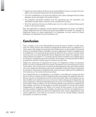 60 UML 2
• Quand une classe dispose de beaucoup de responsabilités, trouvez un moyen de la sim-
pliﬁer (voir le principe d’abstraction et de décomposition).
• Lors de la modélisation et du choix des relations entre classes, distinguez bien les objets
physiques de leur description (du modèle d’objets).
• Une propriété structurelle (attribut) peut être représentée par une association, une
description textuelle dans un classeur ou une combinaison des deux.
• Évitez les opérations d’accès aux attributs (get et set) car celles-ci ajoutent beaucoup de
bruits et sont souvent inutiles.
Pour des applications complexes, souvent plusieurs diagrammes de classes sont déﬁnis.
Chaque diagramme met en évidence des parties particulières du modèle. Par exemple, un
diagramme montre les classes appartenant à un paquetage, un autre montre les classes
participant à la réalisation d’un cas d’utilisation, etc.
Conclusion
Dans ce chapitre, nous avons d’abord déﬁni la notion de classe et d’objet. Un objet repré-
sente une entité concrète (par exemple un emplacement mémoire dans un ordinateur). La
classe, quant à elle, adopte un niveau plus élevé d’abstraction car elle modélise, d’une façon
concise, un ensemble d’objets. Cependant, souvent le diagramme d’objets est négligé lors de
la modélisation. C’est pourtant lui qui permet de déﬁnir les liens concrets entre les entités
avant que ceux-ci ne soient généralisés dans le diagramme des classes. Par exemple, l’asso-
ciation réﬂexive de la ﬁgure 2.17 ne permet pas de donner le nombre exact d’objets mis en
jeu. Plusieurs conséquences peuvent en découler. Par exemple, il n’est pas possible de déﬁnir
la quantité de mémoire à prévoir pour les instances de cette classe.
Malgré leur importance, le diagramme de classes et le diagramme d’objets ont plusieurs
limites à la bonne compréhension d’un système. Notamment, ils ne montrent pas le cycle de
vie des objets : nous ne savons pas, à la lecture de tels diagrammes, dans quel ordre les objets
sont créés, utilisés puis détruits, pas plus qu’ils n’indiquent l’ordre dans lequel s’enchaînent
les opérations. Néanmoins, le diagramme des classes est le plus utilisé pour la modélisation
d’un système car il en montre la structure interne.
Avec le diagramme des cas d’utilisation, vu au chapitre 1, nous disposons, à présent, de deux
façons de voir un système. En effet, le diagramme des classes donne une approche objet tan-
dis que celui des cas d’utilisation montre un côté fonctionnel. Mais, rien n’indique que ces
deux modèles sont cohérents entre eux : la structure interne donnée par le diagramme des
classes supportera-t-elle les fonctionnalités prévues par les cas d’utilisation ? Ce passage du
fonctionnel à l’objet est délicat. Une des solutions possibles pour garantir la cohérence des
deux modèles est de faire un découpage en couches horizontales : la couche du bas décrit
l’implantation du diagramme des classes et la couche du haut permet, via une interface
(homme-machine et graphique par exemple), d’accéder aux fonctions de l’application. Le
lien entre les deux couches est assuré par l’adjonction d’une couche supplémentaire (dite
couche applicative). Une étude de cas, décrite à la ﬁn de cet ouvrage détaille comment
décomposer un système en couches.
UML2 Livre Page 60 Vendredi, 14. d cembre 2007 7:24 07
 
