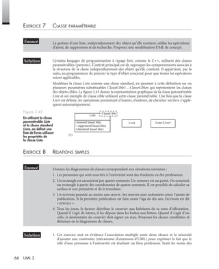 66 UML 2
EXERCICE 7 CLASSE PARAMÉTRABLE
Certains langages de programmation à typage fort, comme le C++, utilisent des classes
paramétrables (patrons). L’intérêt principal est de regrouper les comportements associés à
la structure de la classe indépendamment des objets qu’elle contient. Il appartient, par la
suite, au programmeur de préciser le type d’objet concerné pour que toutes les opérations
soient applicables.
Modélisez la classe Liste comme une classe standard, en ajoutant à cette déﬁnition un ou
plusieurs paramètres substituables ClasseCible1…ClasseCiblen qui représentent les classes
des objets cibles. La ﬁgure 2.45 donne la représentation graphique de la classe paramétrable
Liste et un exemple de classe cible utilisant cette classe paramétrable. Une fois que la classe
Livre est déﬁnie, les opérations permettant d’insérer, d’enlever, de chercher un livre s’appli-
quent automatiquement.
EXERCICE 8 RELATIONS SIMPLES
1. Cet exercice met en évidence l’association multiple entre deux classes et la nécessité
d’ajouter une contrainte (mécanisme d’extension d’UML) pour exprimer le fait que le
rôle d’une personne à l’université est étudiant ou bien professeur. Seuls les noms des
La gestion d’une liste, indépendamment des objets qu’elle contient, utilise les opérations
d’ajout, de suppression et de recherche. Proposez une modélisation UML de concept.
Figure 2.45
En utilisant la classe
paramétrable Liste
et la classe standard
Livre, on déﬁnit une
liste de livres utilisant
les propriétés de
la classe Liste.
Donnez les diagrammes de classes correspondant aux situations suivantes :
1. Les personnes qui sont associées à l’université sont des étudiants ou des professeurs.
2. Un rectangle est caractérisé par quatre sommets. Un sommet est un point. On construit
un rectangle à partir des coordonnées de quatre sommets. Il est possible de calculer sa
surface et son périmètre et de le translater.
3. Un écrivain possède au moins une œuvre. Ses œuvres sont ordonnées selon l’année de
publication. Si la première publication est faite avant l’âge de dix ans, l’écrivain est dit
« précoce ».
4. Tous les jours, le facteur distribue le courrier aux habitants de sa zone d’affectation.
Quand il s’agit de lettres, il les dépose dans les boîtes aux lettres. Quand il s’agit d’un
colis, le destinataire du courrier doit signer un reçu. Proposez les classes candidates et
déduisez-en le diagramme de classes.
(1)
Liste<Livre>
Liste
+inserer(ClasseCible)
+ supprimer(ClasseCible)
+chercher(ClasseCible)
ClasseCible
Livre
UML2 Livre Page 66 Vendredi, 14. d cembre 2007 7:24 07
 