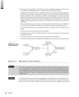 68 UML 2
4. La lecture du texte permet de sélectionner les classes candidates suivantes : Facteur, Cour-
rier, Habitant, ZoneDAffectation, Lettre, BoîteAuxLettres, Colis, Destinataire.
La rédaction d’une liste de classes candidates intervient en phase d’analyse préliminaire.
L’objectif est de dégager les principaux concepts à partir de l’analyse fonctionnelle. Les
phases d’analyse et de conception permettent de sélectionner les classes qui appa-
raîtront dans le diagramme de classes. Pour trouver les candidates, il faut recourir à un
expert du domaine, consulter le cahier des charges du client et parfois tenir compte du
langage d’implémentation qui sera utilisé pour la réalisation (notamment pour les classes
utilitaires).
Si la modélisation concerne la mise en évidence du lien entre le facteur et les habitants
ainsi que la zone d’affectation du facteur, vous pouvez proposer la solution qui suit :
• La classe BoîteAuxLettres n’est pas pertinente. Elle ne fera pas partie du diagramme de
classes.
• Un colis et une lettre sont des courriers particuliers.
• Le destinataire est le rôle d’un habitant quand il reçoit un courrier. Il ne sera pas repré-
senté par une classe.
• Un facteur dessert une zone d’affectation qui abrite plusieurs habitants.
• Le seul lien entre le facteur et l’habitant est la distribution du courrier (classe-association).
EXERCICE 9 RÉALISATION D’UNE INTERFACE
Les classes qui interviennent dans cette application sont Étudiant et Livre. L’opération com-
pareTo(Instance) compare tout type d’objet. Elle est donc abstraite. Si elle est commune à
toutes les classes, vous devez la déﬁnir dans une interface que vous appellerez par exemple
Figure 2.49
Modélisation d’une
classe-association.
Les étudiants peuvent être comparés par rapport à l’attribut moyenne générale et les livres
sont comparables par rapport à leurs prix de vente. Pour des raisons d’homogénéité des
interfaces présentées par les classes, tous les objets comparables utilisent la même opération
compareTo(Instance). Proposez le diagramme de classes mettant en évidence l’opération de
comparaison.
Facteur
Habitant
Courrier ZoneDAffectation
Colis
Lettre destinataire
*
affecter à
UML2 Livre Page 68 Vendredi, 14. d cembre 2007 7:24 07
 