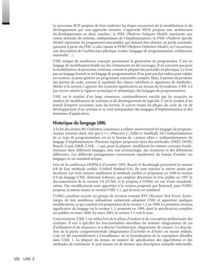 VIII UML 2
Le processus RUP propose de bien maîtriser les étapes successives de la modélisation et du
développement par une approche itérative. L’approche MDA propose une architecture
du développement en deux couches : le PIM (Platform Indepent Model) représente une
vision abstraite du système, indépendante de l’implémentation ; le PSM (Platform Speciﬁc
Model) représente les programmes exécutables, qui doivent être obtenus en partie automati-
quement à partir du PIM ; à cela s’ajoute le PDM (Platform Deﬁnition Model), en l’occurrence
une description de l’architecture physique voulue (langages de programmation, architecture
matérielle…).
UML intègre de nombreux concepts permettant la génération de programmes. C’est un
langage de modélisation fondé sur des événements ou des messages. Il ne convient pas pour
la modélisation de processus continus, comme la plupart des procédés en physique. Ce n’est
pas un langage formel, ni un langage de programmation. Il ne peut pas être utilisé pour valider
un système, ni pour générer un programme exécutable complet. Mais, il permet de produire
des parties de code, comme le squelette des classes (attributs et signatures de méthode).
Même si la version 2 apporte des avancées signiﬁcatives au niveau du formalisme, UML n’a
pas encore atteint la rigueur syntaxique et sémantique des langages de programmation.
UML est le résultat d’un large consensus, continuellement enrichi par les avancées en
matière de modélisation de systèmes et de développement de logiciels. C’est le résultat d’un
travail d’experts reconnus, issus du terrain. Il couvre toutes les phases du cycle de vie de
développement d’un système et se veut indépendant des langages d’implémentation et des
domaines d’application.
Historique du langage UML
À la ﬁn des années 80, l’industrie commence à utiliser massivement les langages de program-
mation orientés objet, tels que C++, Objective C, Eiffel et Smalltalk. De l’industrialisation
de ce type de programmation est né le besoin de « penser objet », indépendamment du
langage d’implémentation. Plusieurs équipes proposent alors des méthodes (OMT, OOSE,
Booch, Coad, Odell, CASE…) qui, pour la plupart, modélisent les mêmes concepts fonda-
mentaux dans différents langages, avec une terminologie, des notations et des déﬁnitions
différentes. Les différents protagonistes conviennent rapidement du besoin d’uniﬁer ces
langages en un standard unique.
Lors de la conférence OOPSLA d’octobre 1995, Booch et Rumbaugh présentent la version
0.8 de leur méthode uniﬁée (Uniﬁed Method 0.8). Ils sont rejoints la même année par
Jacobson. Les trois auteurs améliorent la méthode uniﬁée et proposent en 1996 la version
0.9 du langage UML. Rational Software, qui emploie désormais le trio, publie en 1997 la
documentation de la version 1.0 d’UML et la propose à l’OMG en vue d’une standardi-
sation. Des modiﬁcations sont apportées à la version proposée par Rational, puis l’OMG
propose, la même année, la version UML 1.1, qui devient un standard.
L’OMG constitue ensuite un groupe de révision nommé RTF (Revision Task Force). Entre-
temps, de très nombreux utilisateurs industriels adoptent UML et apportent quelques
modiﬁcations, ce qui conduit à la proposition de la version 1.2 en 1999. La première révision
signiﬁcative du langage est la version 1.3, proposée en 1999, dont la spéciﬁcation complète
est publiée en mars 2000. En mars 2003, la version 1.5 voit le jour.
Concrètement, UML 1 est utilisé lors de la phase d’analyse et de conception préliminaire des
systèmes. Il sert à spéciﬁer les fonctionnalités attendues du système (diagrammes de cas
d’utilisation et de séquence) et à décrire l’architecture (diagramme de classes). La descrip-
tion de la partie comportementale (diagrammes d’activités et d’états) est moins utilisée.
Cela est dû essentiellement à l’insufﬁsance de la formalisation de la conception détaillée
dans UML 1. La plupart du temps, en matière de spéciﬁcation des algorithmes et des
méthodes de traitement, le seul moyen est de donner une description textuelle informelle.
UML2 Livre Page VIII Vendredi, 14. d cembre 2007 7:24 07
 