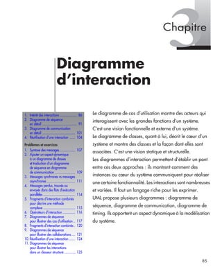 85
3Diagramme
d’interaction
Le diagramme de cas d’utilisation montre des acteurs qui
interagissent avec les grandes fonctions d’un système.
C’est une vision fonctionnelle et externe d’un système.
Le diagramme de classes, quant à lui, décrit le cœur d’un
système et montre des classes et la façon dont elles sont
associées. C’est une vision statique et structurelle.
Les diagrammes d’interaction permettent d’établir un pont
entre ces deux approches : ils montrent comment des
instances au cœur du système communiquent pour réaliser
une certaine fonctionnalité. Les interactions sont nombreuses
et variées. Il faut un langage riche pour les exprimer.
UML propose plusieurs diagrammes : diagramme de
séquence, diagramme de communication, diagramme de
timing. Ils apportent un aspect dynamique à la modélisation
du système.
1. Intérêt des interactions ................... 86
2. Diagramme de séquence
en détail ....................................... 91
3. Diagramme de communication
en détail ..................................... 101
4. Réutilisation d’une interaction ...... 104
Problèmes et exercices
1. Syntaxe des messages.................. 107
2. Ajouter un aspect dynamique
à un diagramme de classes
et traduction d’un diagramme
de séquence en diagramme
de communication ....................... 109
3. Messages synchrones vs messages
asynchrones ................................ 111
4. Messages perdus, trouvés ou
envoyés dans des flots d’exécution
parallèles .................................... 114
5. Fragments d’interaction combinés
pour décrire une méthode
complexe .................................... 115
6. Opérateurs d’interaction .............. 116
7. Diagrammes de séquence
pour illustrer des cas d’utilisation .. 117
8. Fragments d’interaction combinés . 120
9. Diagrammes de séquence
pour illustrer des collaborations .... 121
10. Réutilisation d’une interaction ....... 124
11. Diagrammes de séquence
pour illustrer les interactions
dans un classeur structuré ............. 125
Chapitre
UML2 Livre Page 85 Vendredi, 14. d cembre 2007 7:24 07
 