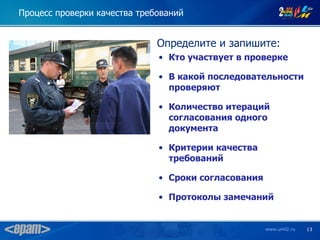 Процесс проверки качества требований


                              Определите и запишите:
                              • Кто участвует в проверке

                              • В какой последовательности
                                проверяют

                              • Количество итераций
                                согласования одного
                                документа

                              • Критерии качества
                                требований

                              • Сроки согласования

                              • Протоколы замечаний


                                                     www.uml2.ru   13
 