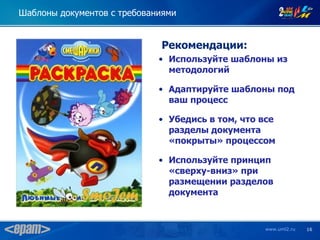 Шаблоны документов с требованиями


                             Рекомендации:
                             • Используйте шаблоны из
                               методологий

                             • Адаптируйте шаблоны под
                               ваш процесс

                             • Убедись в том, что все
                               разделы документа
                               «покрыты» процессом

                             • Используйте принцип
                               «сверху-вниз» при
                               размещении разделов
                               документа


                                                  www.uml2.ru   16
 