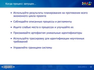 Когда процесс запущен…


   • Используйте результаты планирования на протяжении всего
     жизненного цикла проекта

   • Соблюдайте описанные процессы и регламенты

   • Ищите слабые места в процессах и улучшайте их

   • Присваивайте артефактам уникальные идентификаторы

   • Используйте трассировку для идентификации неучтенных
     требований

   • Управляйте границами системы




                                                     www.uml2.ru   28
 