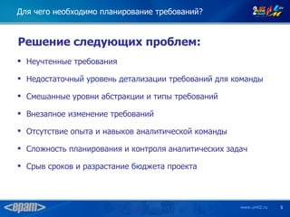 Для чего необходимо планирование требований?


Решение следующих проблем:
 Неучтенные требования

 Недостаточный уровень детализации требований для команды

 Смешанные уровни абстракции и типы требований

 Внезапное изменение требований

 Отсутствие опыта и навыков аналитической команды

 Сложность планирования и контроля аналитических задач

 Срыв сроков и разрастание бюджета проекта



                                                     www.uml2.ru   5
 