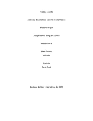 Trabajo escrito

Análisis y desarrollo de sistema de información

Presentado por

Albagni camila ibarguen Asprilla

Presentado a

Albert Zamora
Instructor

Instituto
Sena C.A.I.

Santiago de Cali, 18 de febrero del 2014

 