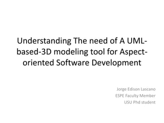 Understanding The need of A UML-based- 
3D modeling tool for Aspect-oriented 
Software Development 
Jorge Edison Lascano 
ESPE Faculty Member 
USU Phd student 
 