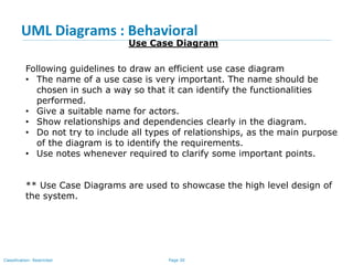 Page 30Classification: Restricted
UML Diagrams : Behavioral
Use Case Diagram
Following guidelines to draw an efficient use case diagram
• The name of a use case is very important. The name should be
chosen in such a way so that it can identify the functionalities
performed.
• Give a suitable name for actors.
• Show relationships and dependencies clearly in the diagram.
• Do not try to include all types of relationships, as the main purpose
of the diagram is to identify the requirements.
• Use notes whenever required to clarify some important points.
** Use Case Diagrams are used to showcase the high level design of
the system.
 
