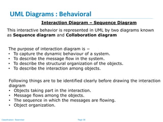 Page 38Classification: Restricted
UML Diagrams : Behavioral
Interaction Diagram – Sequence Diagram
This interactive behavior is represented in UML by two diagrams known
as Sequence diagram and Collaboration diagram
The purpose of interaction diagram is −
• To capture the dynamic behaviour of a system.
• To describe the message flow in the system.
• To describe the structural organization of the objects.
• To describe the interaction among objects.
Following things are to be identified clearly before drawing the interaction
diagram
• Objects taking part in the interaction.
• Message flows among the objects.
• The sequence in which the messages are flowing.
• Object organization.
 