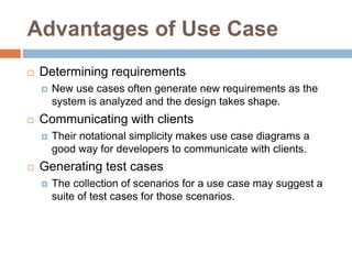 Advantages of Use Case
 Determining requirements
 New use cases often generate new requirements as the
system is analyzed and the design takes shape.
 Communicating with clients
 Their notational simplicity makes use case diagrams a
good way for developers to communicate with clients.
 Generating test cases
 The collection of scenarios for a use case may suggest a
suite of test cases for those scenarios.
 