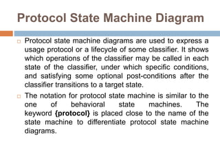 Protocol State Machine Diagram
 Protocol state machine diagrams are used to express a
usage protocol or a lifecycle of some classifier. It shows
which operations of the classifier may be called in each
state of the classifier, under which specific conditions,
and satisfying some optional post-conditions after the
classifier transitions to a target state.
 The notation for protocol state machine is similar to the
one of behavioral state machines. The
keyword {protocol} is placed close to the name of the
state machine to differentiate protocol state machine
diagrams.
 