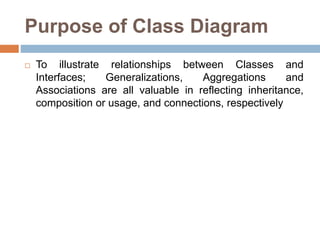 Purpose of Class Diagram
 To illustrate relationships between Classes and
Interfaces; Generalizations, Aggregations and
Associations are all valuable in reflecting inheritance,
composition or usage, and connections, respectively
 