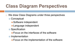 Class Diagram Perspectives
 We draw Class Diagrams under three perspectives
 Conceptual
 Software independent
 Language independent
 Specification
 Focus on the interfaces of the software
 Implementation
 Focus on the implementation of the software
 