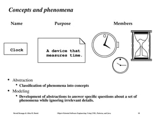 Bernd Bruegge & Allen H. Dutoit Object-Oriented Software Engineering: Using UML, Patterns, and Java 10
 Abstraction
 Classification of phenomena into concepts
 Modeling
 Development of abstractions to answer specific questions about a set of
phenomena while ignoring irrelevant details.
Members
Name
Clock
Purpose
A device that
measures time.
Concepts and phenomena
 