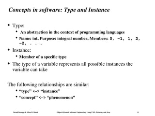 Bernd Bruegge & Allen H. Dutoit Object-Oriented Software Engineering: Using UML, Patterns, and Java 11
Concepts in software: Type and Instance
 Type:
 An abstraction in the context of programming languages
 Name: int, Purpose: integral number, Members: 0, -1, 1, 2,
-2, . . .
 Instance:
 Member of a specific type
 The type of a variable represents all possible instances the
variable can take
The following relationships are similar:
 “type” <–> “instance”
 “concept” <–> “phenomenon”
 