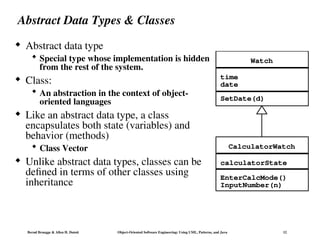 Bernd Bruegge & Allen H. Dutoit Object-Oriented Software Engineering: Using UML, Patterns, and Java 12
Abstract Data Types & Classes
 Abstract data type
 Special type whose implementation is hidden
from the rest of the system.
 Class:
 An abstraction in the context of object-
oriented languages
 Like an abstract data type, a class
encapsulates both state (variables) and
behavior (methods)
 Class Vector
 Unlike abstract data types, classes can be
defined in terms of other classes using
inheritance
Watch
time
date
CalculatorWatch
SetDate(d)
EnterCalcMode()
InputNumber(n)
calculatorState
 