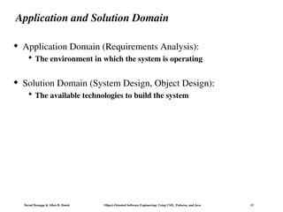 Bernd Bruegge & Allen H. Dutoit Object-Oriented Software Engineering: Using UML, Patterns, and Java 13
Application and Solution Domain
 Application Domain (Requirements Analysis):
 The environment in which the system is operating
 Solution Domain (System Design, Object Design):
 The available technologies to build the system
 