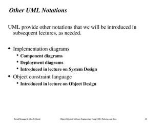Bernd Bruegge & Allen H. Dutoit Object-Oriented Software Engineering: Using UML, Patterns, and Java 22
Other UML Notations
UML provide other notations that we will be introduced in
subsequent lectures, as needed.
 Implementation diagrams
 Component diagrams
 Deployment diagrams
 Introduced in lecture on System Design
 Object constraint language
 Introduced in lecture on Object Design
 