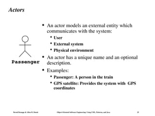 Bernd Bruegge & Allen H. Dutoit Object-Oriented Software Engineering: Using UML, Patterns, and Java 25
Actors
 An actor models an external entity which
communicates with the system:
 User
 External system
 Physical environment
 An actor has a unique name and an optional
description.
 Examples:
 Passenger: A person in the train
 GPS satellite: Provides the system with GPS
coordinates
Passenger
 
