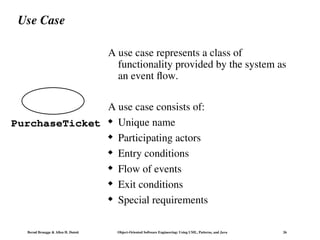 Bernd Bruegge & Allen H. Dutoit Object-Oriented Software Engineering: Using UML, Patterns, and Java 26
Use Case
A use case represents a class of
functionality provided by the system as
an event flow.
A use case consists of:
 Unique name
 Participating actors
 Entry conditions
 Flow of events
 Exit conditions
 Special requirements
PurchaseTicket
 